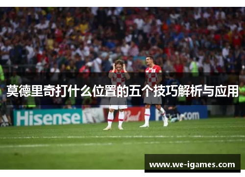 莫德里奇打什么位置的五个技巧解析与应用 莫德里奇打什么位置的五个技巧解析与应用