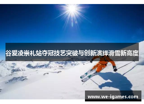 谷爱凌崇礼站夺冠技艺突破与创新演绎滑雪新高度