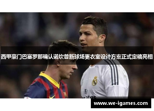 西甲豪门巴塞罗那确认诺坎普新球场更衣室设计方案正式定稿亮相