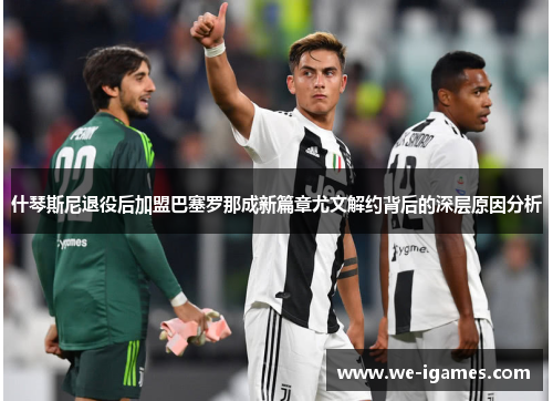 什琴斯尼退役后加盟巴塞罗那成新篇章尤文解约背后的深层原因分析