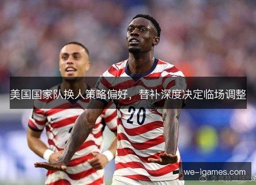 美国国家队换人策略偏好，替补深度决定临场调整